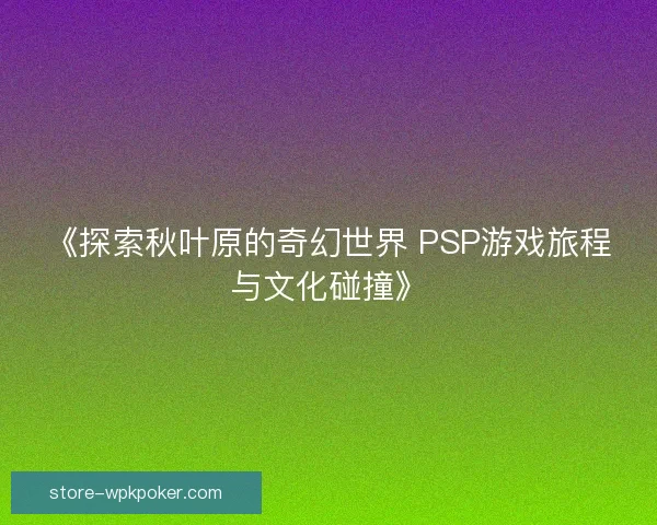 《探索秋叶原的奇幻世界 PSP游戏旅程与文化碰撞》 《探索秋叶原的奇幻世界 PSP游戏旅程与文化碰撞》