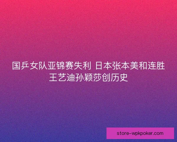 国乒女队亚锦赛失利 日本张本美和连胜王艺迪孙颖莎创历史 国乒女队亚锦赛失利 日本张本美和连胜王艺迪孙颖莎创历史