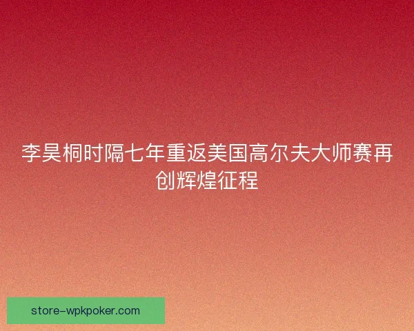 李昊桐时隔七年重返美国高尔夫大师赛再创辉煌征程 李昊桐时隔七年重返美国高尔夫大师赛再创辉煌征程