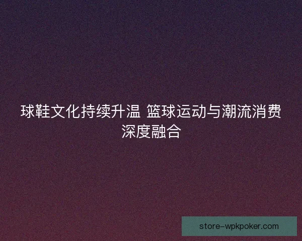 球鞋文化持续升温 篮球运动与潮流消费深度融合