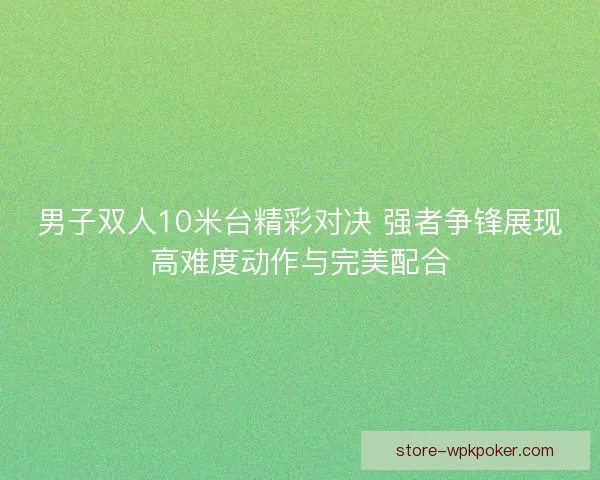 男子双人10米台精彩对决 强者争锋展现高难度动作与完美配合