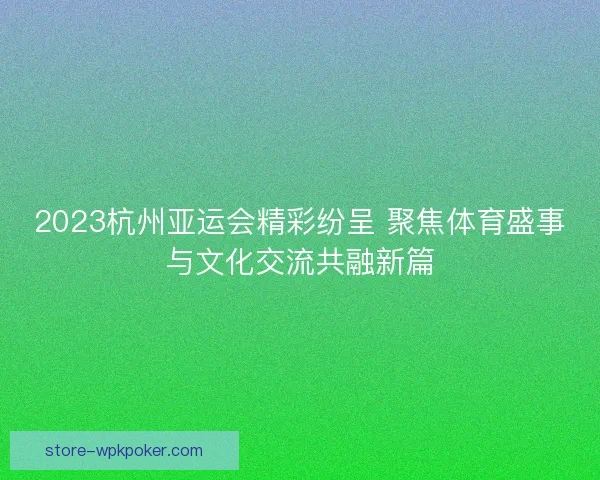 2023杭州亚运会精彩纷呈 聚焦体育盛事与文化交流共融新篇