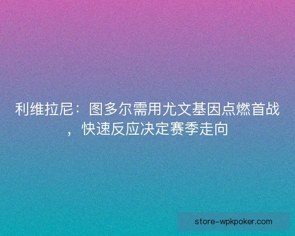 利维拉尼：图多尔需用尤文基因点燃首战，快速反应决定赛季走向