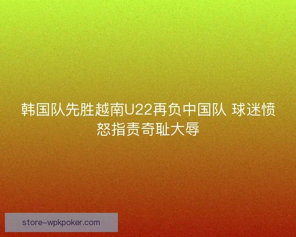 韩国队先胜越南U22再负中国队 球迷愤怒指责奇耻大辱 韩国队先胜越南U22再负中国队 球迷愤怒指责奇耻大辱