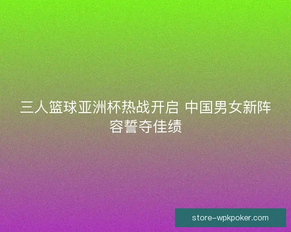 三人篮球亚洲杯热战开启 中国男女新阵容誓夺佳绩